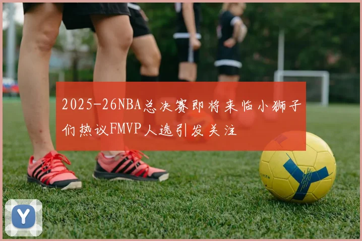 2025-26NBA总决赛即将来临小狮子们热议FMVP人选引发关注