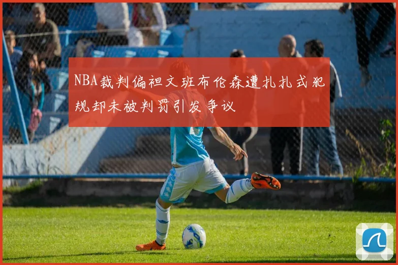 NBA裁判偏袒文班布伦森遭扎扎式犯规却未被判罚引发争议