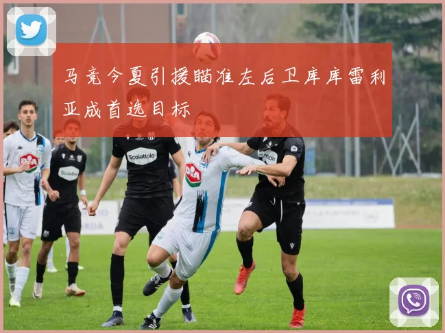 马竞今夏引援瞄准左后卫库库雷利亚成首选目标