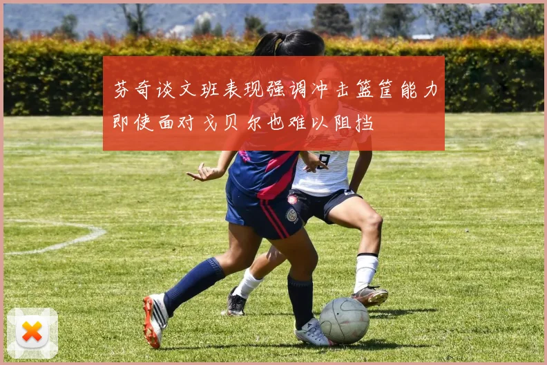 芬奇谈文班表现强调冲击篮筐能力即使面对戈贝尔也难以阻挡