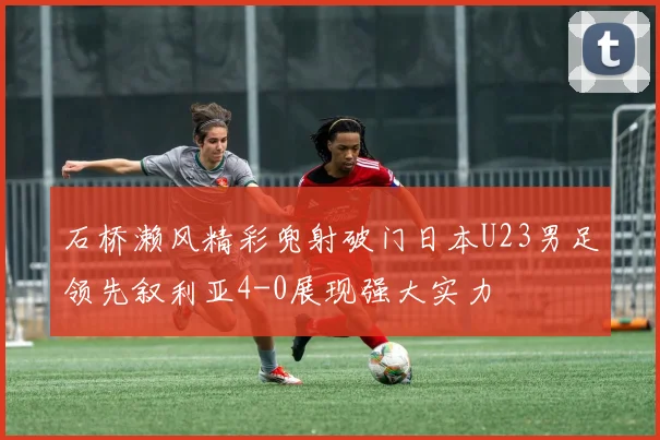 石桥濑风精彩兜射破门日本U23男足领先叙利亚4-0展现强大实力