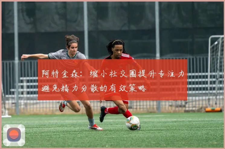 阿特金森：缩小社交圈提升专注力避免精力分散的有效策略