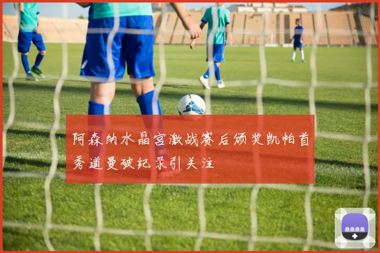 阿森纳水晶宫激战赛后颁奖凯帕首秀道曼破纪录引关注