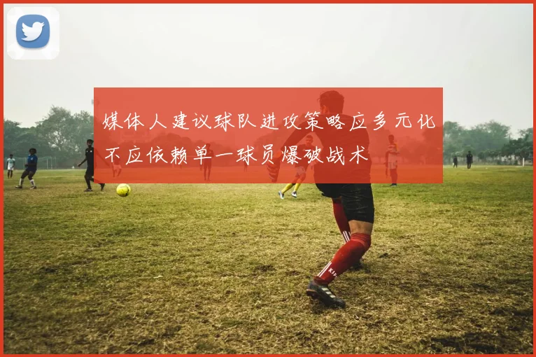 媒体人建议球队进攻策略应多元化不应依赖单一球员爆破战术