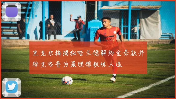 里克尔梅揭秘哈兰德解约金条款并称克洛普为最理想教练人选