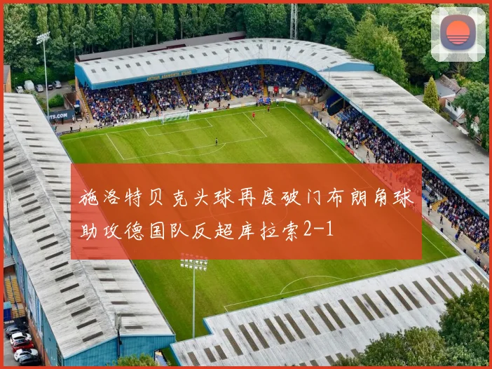 施洛特贝克头球再度破门布朗角球助攻德国队反超库拉索2-1
