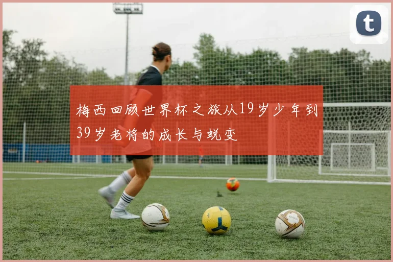梅西回顾世界杯之旅从19岁少年到39岁老将的成长与蜕变