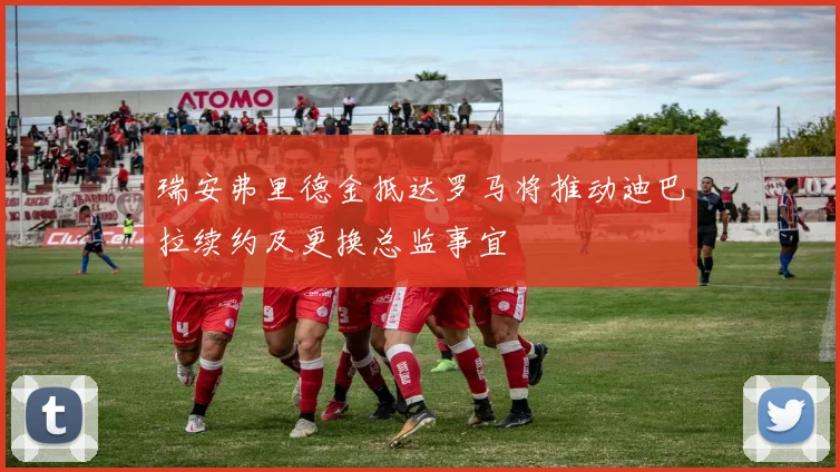 瑞安弗里德金抵达罗马将推动迪巴拉续约及更换总监事宜