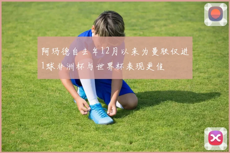 阿玛德自去年12月以来为曼联仅进1球非洲杯与世界杯表现更佳